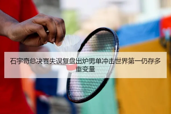石宇奇总决赛失误复盘出炉男单冲击世界第一仍存多重变量